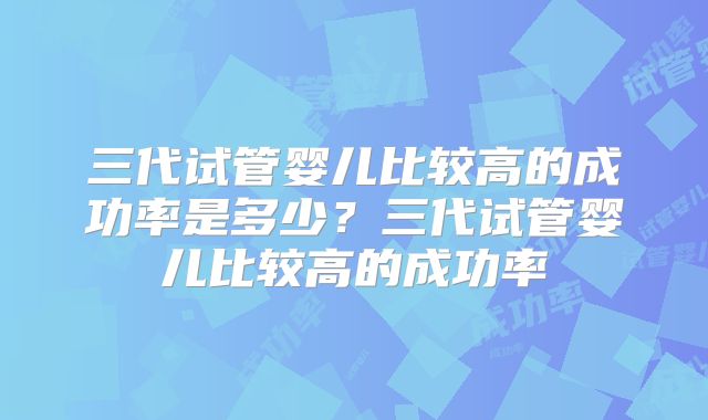 三代试管婴儿比较高的成功率是多少?三代试管婴儿比较高的成功率