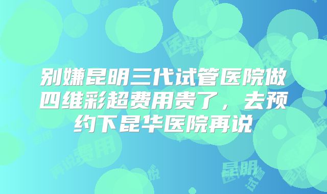 别嫌昆明三代试管医院做四维彩超费用贵了,去预约下昆华医院再说