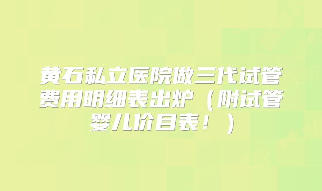 黄石私立医院做三代试管费用明细表出炉(附试管婴儿价目表!)