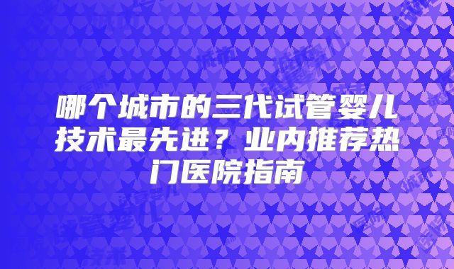 哪个城市的三代试管婴儿技术最先进？业内推荐热门医院指南