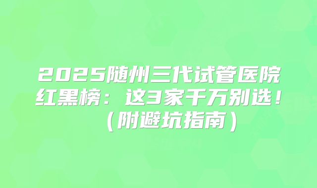 2025随州三代试管医院红黑榜：这3家千万别选！（附避坑指南）