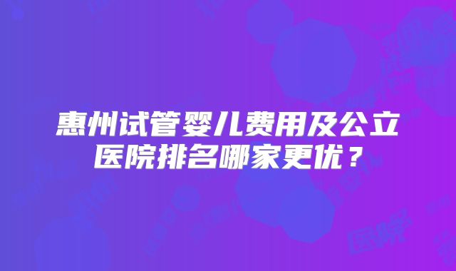 惠州试管婴儿费用及公立医院排名哪家更优？