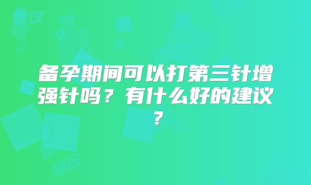 备孕期间可以打第三针增强针吗?有什么好的建议?