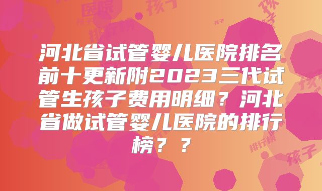 河北省试管婴儿医院排名前十更新附2023三代试管生孩子费用明细?河北省做试管婴儿医院的排行榜??