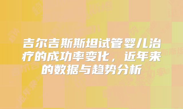 吉尔吉斯斯坦试管婴儿治疗的成功率变化，近年来的数据与趋势分析