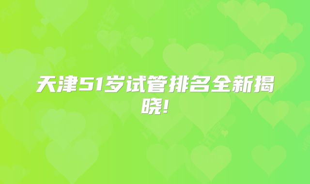 天津51岁试管排名全新揭晓!