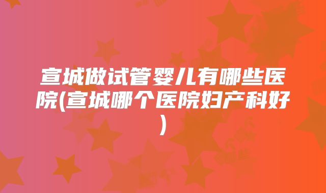 宣城做试管婴儿有哪些医院(宣城哪个医院妇产科好)