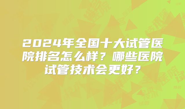 2024年全国十大试管医院排名怎么样？哪些医院试管技术会更好？
