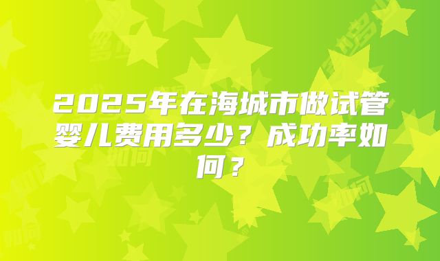 2025年在海城市做试管婴儿费用多少?成功率如何?