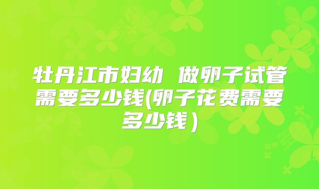牡丹江市妇幼 做卵子试管需要多少钱(卵子花费需要多少钱)