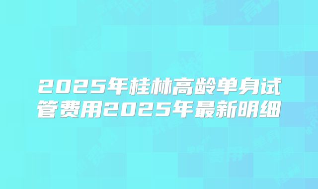 2025年桂林高龄单身试管费用2025年最新明细