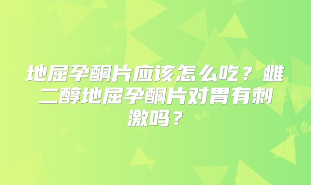 地屈孕酮片应该怎么吃?雌二醇地屈孕酮片对胃有刺激吗?