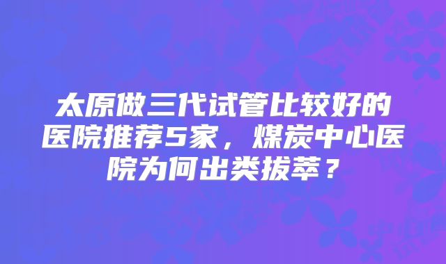 太原做三代试管比较好的医院推荐5家，煤炭中心医院为何出类拔萃？