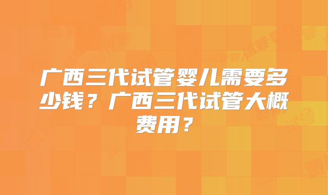 广西三代试管婴儿需要多少钱？广西三代试管大概费用？