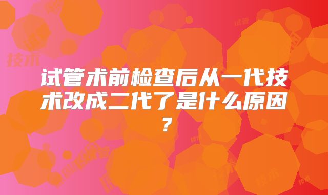 试管术前检查后从一代技术改成二代了是什么原因？