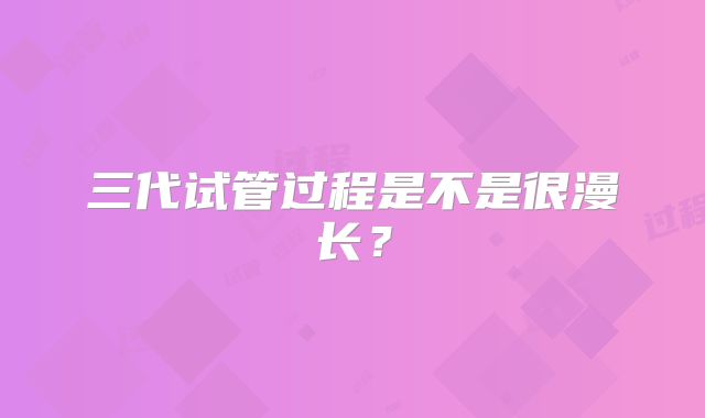 三代试管过程是不是很漫长?