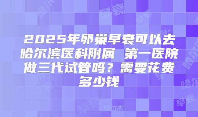 2025年卵巢早衰可以去哈尔滨医科附属 第一医院做三代试管吗?需要花费多少钱