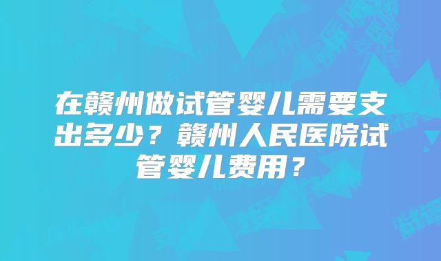 在赣州做试管婴儿需要支出多少？赣州人民医院试管婴儿费用？