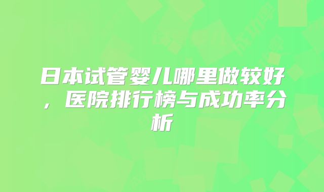 日本试管婴儿哪里做较好，医院排行榜与成功率分析