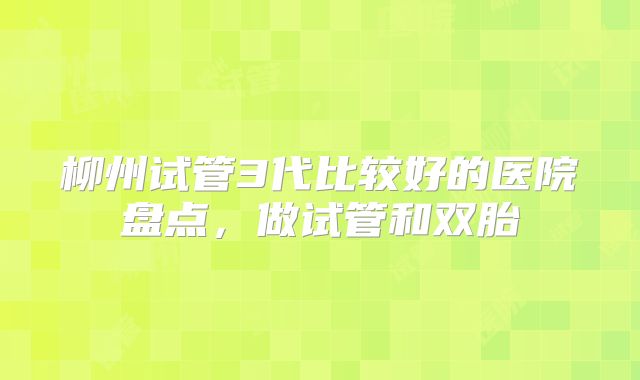 柳州试管3代比较好的医院盘点,做试管和双胎