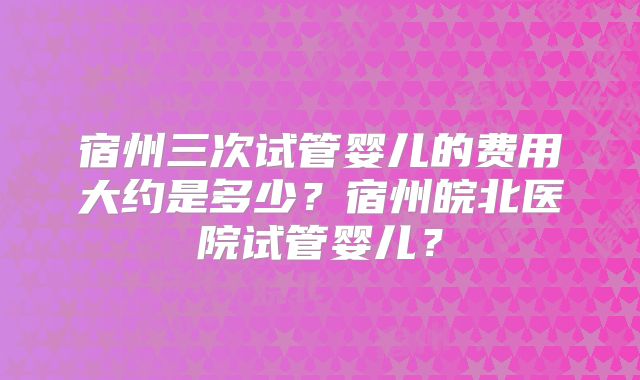 宿州三次试管婴儿的费用大约是多少？宿州皖北医院试管婴儿？