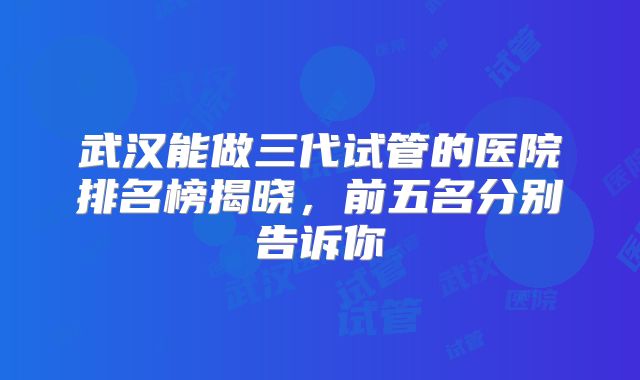 武汉能做三代试管的医院排名榜揭晓，前五名分别告诉你