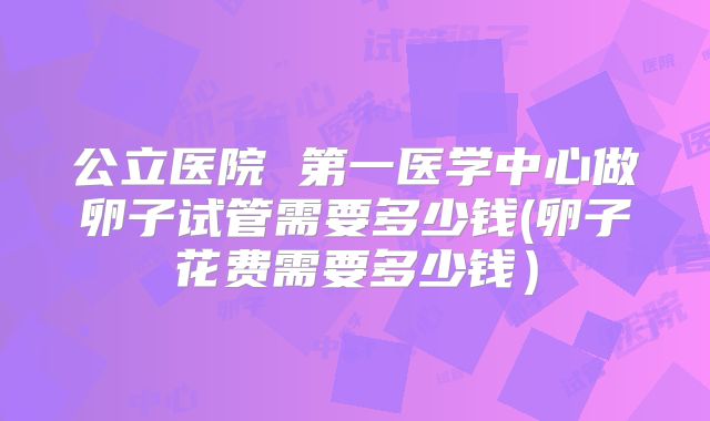 公立医院 第一医学中心做卵子试管需要多少钱(卵子花费需要多少钱)