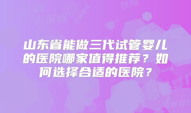 山东省能做三代试管婴儿的医院哪家值得推荐？如何选择合适的医院？