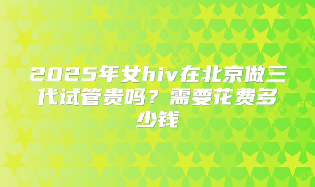 2025年女hiv在北京做三代试管贵吗？需要花费多少钱