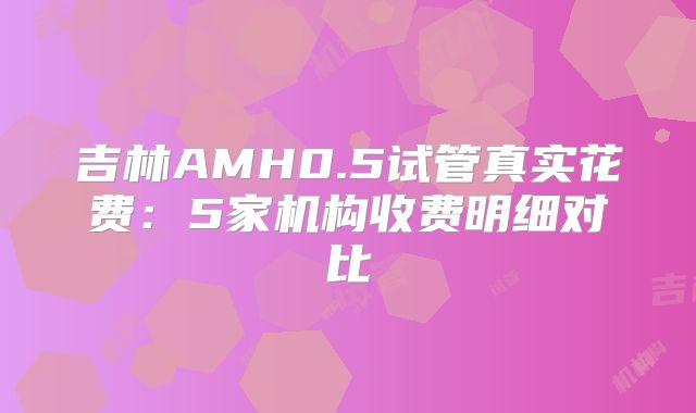 吉林AMH0.5试管真实花费：5家机构收费明细对比