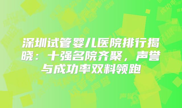 深圳试管婴儿医院排行揭晓：十强名院齐聚，声誉与成功率双料领跑