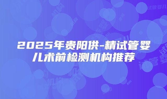 2025年贵阳供-精试管婴儿术前检测机构推荐