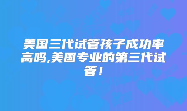 美国三代试管孩子成功率高吗,美国专业的第三代试管！
