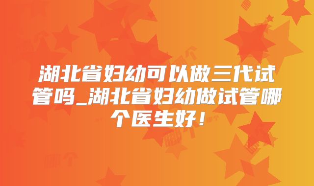 湖北省妇幼可以做三代试管吗_湖北省妇幼做试管哪个医生好！