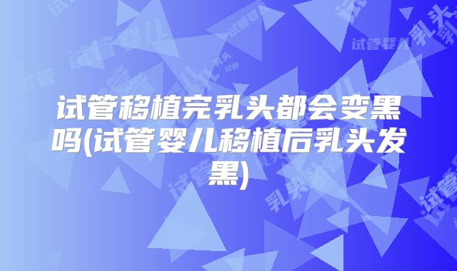 试管移植完乳头都会变黑吗(试管婴儿移植后乳头发黑)