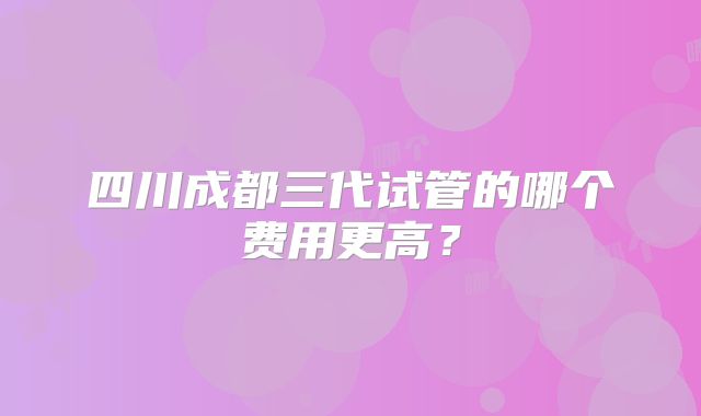 四川成都三代试管的哪个费用更高？