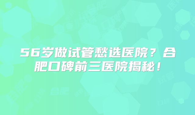 56岁做试管愁选医院？合肥口碑前三医院揭秘！