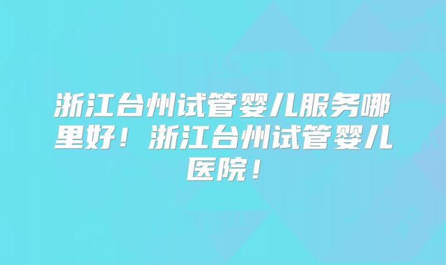 浙江台州试管婴儿服务哪里好！浙江台州试管婴儿医院！