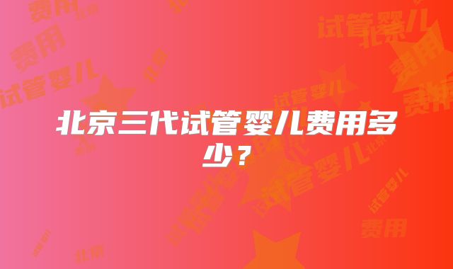 北京三代试管婴儿费用多少？