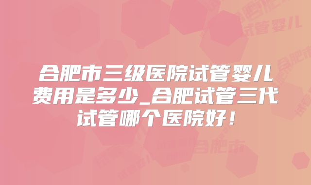 合肥市三级医院试管婴儿费用是多少_合肥试管三代试管哪个医院好！