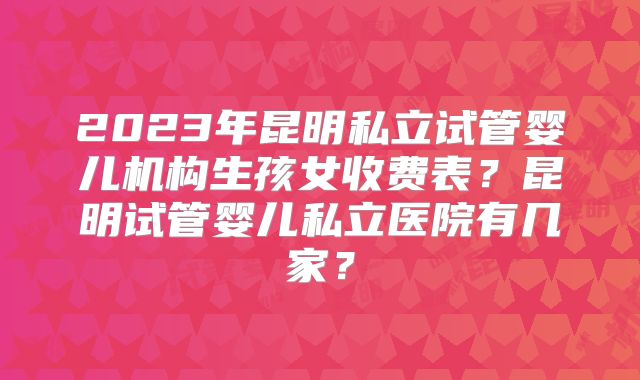 2023年昆明私立试管婴儿机构生孩女收费表？昆明试管婴儿私立医院有几家？