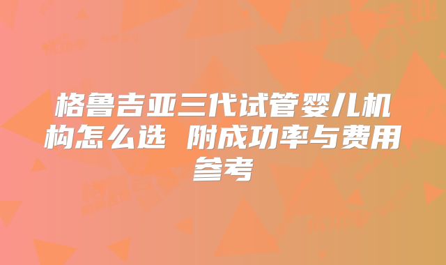 格鲁吉亚三代试管婴儿机构怎么选 附成功率与费用参考