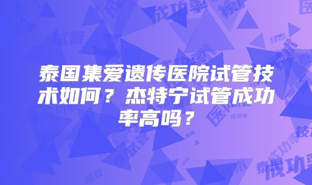 泰国集爱遗传医院试管技术如何？杰特宁试管成功率高吗？