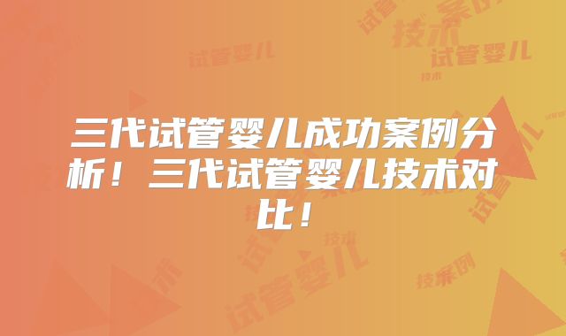 三代试管婴儿成功案例分析！三代试管婴儿技术对比！