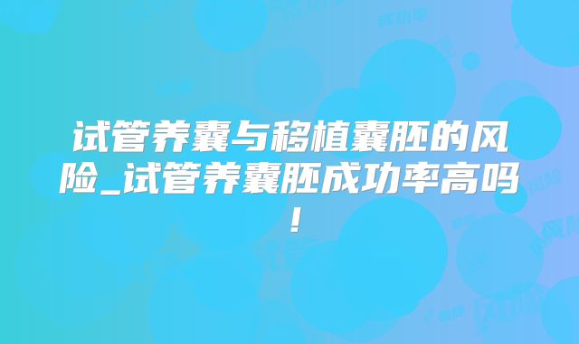 试管养囊与移植囊胚的风险_试管养囊胚成功率高吗！