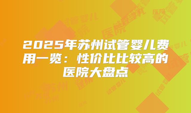 2025年苏州试管婴儿费用一览：性价比比较高的医院大盘点