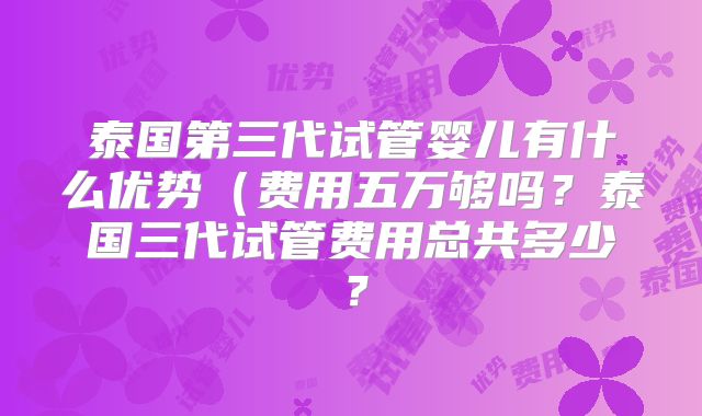 泰国第三代试管婴儿有什么优势（费用五万够吗？泰国三代试管费用总共多少？