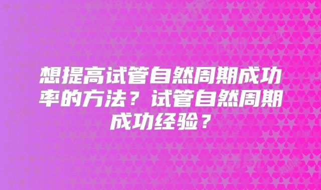 想提高试管自然周期成功率的方法？试管自然周期成功经验？