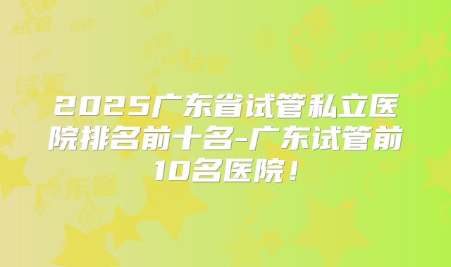 2025广东省试管私立医院排名前十名-广东试管前10名医院！