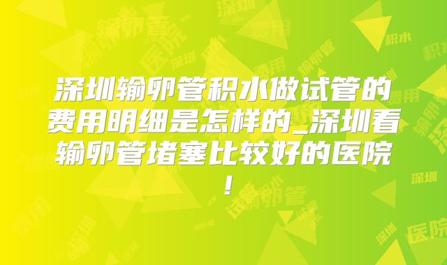 深圳输卵管积水做试管的费用明细是怎样的_深圳看输卵管堵塞比较好的医院!